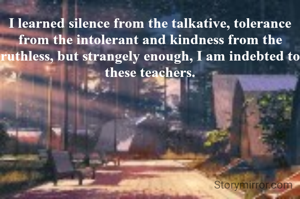 I learned silence from the talkative, tolerance from the intolerant and kindness from the ruthless, but strangely enough, I am indebted to these teachers.