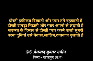 दोस्ती हक़ीक़त दिखाती और प्यार हमे बहकाती हैं
दोस्ती झगड़ा मिटाती और प्यार अपनो से लड़ाती है
जरूरत के हिसाब से दोस्ती प्यार करने वालो सुधरों
वरना दुनियां उसे बेवफ़ा,जालिम,दगाबाज बुलाती है
