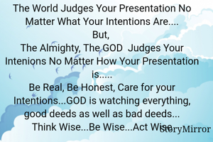 The World Judges Your Presentation No Matter What Your Intentions Are....
But, 
The Almighty, The GOD  Judges Your Intenions No Matter How Your Presentation is.....
Be Real, Be Honest, Care for your Intentions...GOD is watching everything, good deeds as well as bad deeds...
Think Wise...Be Wise...Act Wise
