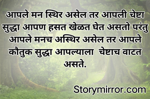 आपले मन स्थिर असेल तर आपली चेष्टा सुद्धा आपण हसत खेळत घेत असतो परंतु आपले मनच अस्थिर असेल तर आपले कौतुक सुद्धा आपल्याला  चेष्टाच वाटत असते.
