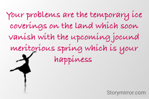 Your problems are the temporary ice coverings on the land which soon vanish with the upcoming jocund meritorious spring which is your happiness 