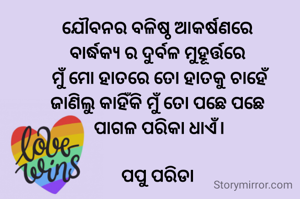 ଯୌବନର ବଳିଷ୍ଠ ଆକର୍ଷଣରେ
ବାର୍ଦ୍ଧକ୍ୟ ର ଦୁର୍ବଳ ମୁହୂର୍ତ୍ତରେ
 ମୁଁ ମୋ ହାତରେ ତୋ ହାତକୁ ଚାହେଁ
ଜାଣିଲୁ କାହିଁକି ମୁଁ ତୋ ପଛେ ପଛେ
 ପାଗଳ ପରିକା ଧାଏଁ।

ପପୁ ପରିଡା