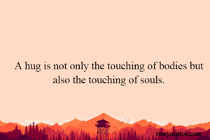 A hug is not only the touching of bodies but also the touching of souls.