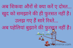 अब शिकवा औरों से क्या करें ए दोस्त...
खुद को समझाने की ही फुरसत नहीं है।
उलझ गए हैं सारे रिश्ते...
अब पहेलियां बुझाने की फुरसत नहीं है।
