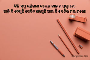 କିଛି ସ୍ୱପ୍ନ ରହିଗଲା କଲେଜ କାନ୍ଥ ର ପୃଷ୍ଠା ରେ;
ଆଜି ବି ଦେଖୁଛି ସେଦିନ ଲେଖୁଛି ଆଉ କିଏ ବହିର ମଲାଟରେ!!