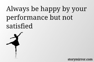 Always be happy by your performance but not satisfied 