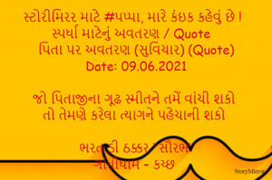 સ્ટોરીમિરર માટે #પપ્પા, મારે કંઇક કહેવું છે ! સ્પર્ધા માટેનું અવતરણ / Quote
પિતા પર અવતરણ (સુવિચાર) (Quote)
Date: 09.06.2021

જો પિતાજીના ગૂઢ સ્મીતને તમેં વાંચી શકો
તો તેમણે કરેલા ત્યાગને પહેચાની શકો

ભરત ડી ઠક્કર ‘ સૌરભ’
ગાંધીધામ – કચ્છ
