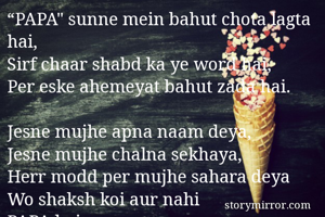 “PAPA" sunne mein bahut chota lagta hai,
Sirf chaar shabd ka ye word hai, 
Per eske ahemeyat bahut zada hai.

Jesne mujhe apna naam deya,
Jesne mujhe chalna sekhaya,
Herr modd per mujhe sahara deya
Wo shaksh koi aur nahi
PAPA hai mere…

