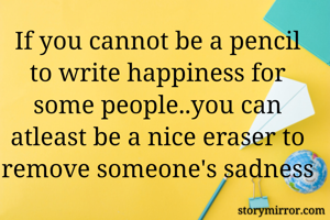If you cannot be a pencil to write happiness for some people..you can atleast be a nice eraser to remove someone's sadness