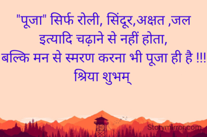 "पूजा" सिर्फ रोली, सिंदूर,अक्षत ,जल इत्यादि चढ़ाने से नहीं होता,
बल्कि मन से स्मरण करना भी पूजा ही है !!!
श्रिया शुभम् 