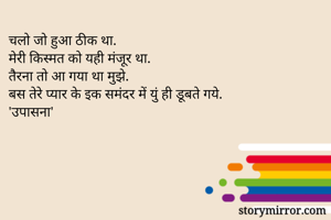 चलो जो हुआ ठीक था.
मेरी किस्मत को यही मंजूर था.
तैरना तो आ गया था मुझे.
बस तेरे प्यार के इक समंदर में युं ही डूबते गये.
'उपासना'