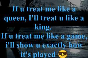 If u treat me like a queen, I'll treat u like a king. 
If u treat me like a game, i'll show u exactly how it's played 😎