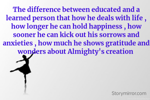 The difference between educated and a learned person that how he deals with life , how longer he can hold happiness , how sooner he can kick out his sorrows and anxieties , how much he shows gratitude and wonders about Almighty's creation 
