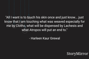 "All I want is to touch his skin once and just know... just know that I am touching what was weaved especially for me by Clotho, what will be dispensed by Lachesis and what Atropos will put an end to."

- Harleen Kaur Grewal
