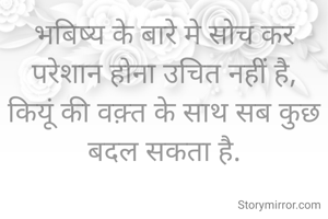 भबिष्य के बारे मे सोच कर परेशान होना उचित नहीं है,
कियूं की वक़्त के साथ सब कुछ बदल सकता है.