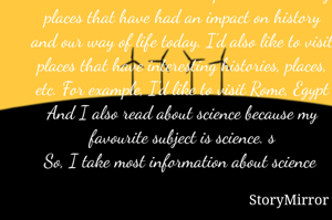 My dream vacation would be a tour around the world. I would like to spend time visiting places that have had an impact on history and our way of life today. I'd also like to visit places that have interesting histories, places, etc. For example, I'd like to visit Rome, Egypt
And I also read about science because my favourite subject is science. s
So, I take most information about science 
