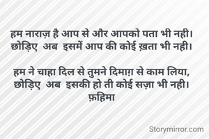 हम नाराज़ है आप से और आपको पता भी नही।
छोड़िए  अब  इसमें आप की कोई ख़ता भी नही।

हम ने चाहा दिल से तुमने दिमाग़ से काम लिया,
छोड़िए  अब  इसकी हो ती कोई सज़ा भी नही।
फ़हिमा