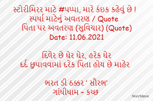 સ્ટોરીમિરર માટે #પપ્પા, મારે કંઇક કહેવું છે ! સ્પર્ધા માટેનું અવતરણ / Quote
પિતા પર અવતરણ (સુવિચાર) (Quote)
Date: 11.06.2021

દિલેર છે ઘેર ઘેર, હરેક ઘેર
દર્દ છુપાવવામાં દરેક પિતા હોય છે માહેર

ભરત ડી ઠક્કર ‘ સૌરભ’
ગાંધીધામ – કચ્છ
