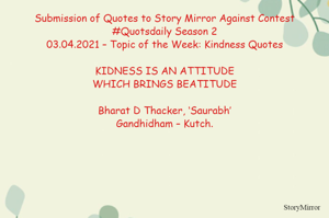 Submission of Quotes to Story Mirror Against Contest #Quotsdaily Season 2
03.04.2021 – Topic of the Week: Kindness Quotes

KIDNESS IS AN ATTITUDE
WHICH BRINGS BEATITUDE

Bharat D Thacker, ‘Saurabh’
Gandhidham – Kutch.
