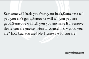 Someone will bark you from your back,Someome tell you you ain't good,Someone will tell you you are good,Someone will tell you you are mine But remove Some you are one,so listen to yourself how good you are? how bad you are? No 1 knows who you are!