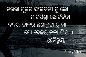 ଚଉରା ମୂଳର ସଂଜବତୀ ତୁ ଲୋ
                 ମାଟିପିଣ୍ଡା ଝୋଟିଚିତା
ଦଦରା ଚାଳର ଛଣାକୁଟା ତୁ ମା
               ମୋ ବେକର କଳା ଫିତା ।
                        @ଚିନ୍ମୟ