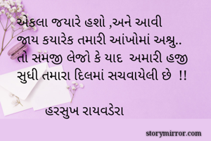 

    એકલા જયારે હશો ,અને આવી
    જાય કયારેક તમારી આંખોમાં અશ્રુ..
    તો સમજી લેજો કે યાદ  અમારી હજી
    સુધી તમારા દિલમાં સચવાયેલી છે  !!
      
            હરસુખ રાયવડેરા