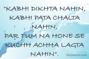 "KABHI DIKHTA NAHIN,
KABHI PATA CHALTA NAHIN,
PAR TUM NA HONE SE KUCHH ACHHA LAGTA NAHIN".



