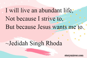 I will live an abundant life,
Not because I strive to,
But because Jesus wants me to.

~Jedidah Singh Rhoda
