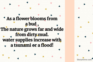 As a flower blooms from
a bud ,
The nature grows far and wide
from dirty mud.
water supplies increase with
a tsunami or a flood!