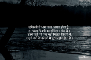 मुश्किलों से भाग जाना आसान होता है, 
हर पहलू जिंदगी का इम्तिहान होता है ।
डरने वाले को कुछ नहीं मिलता ज़िंदगी में,
लड़ने वाले के कदमों में पूरा जहान होता है ।
