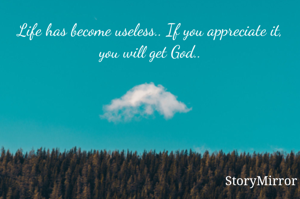 Life has become useless.. If you appreciate it, you will get God..