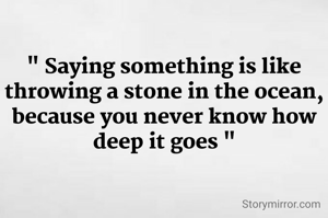 " Saying something is like throwing a stone in the ocean, because you never know how deep it goes "