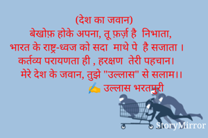 (देश का जवान)
बेखोफ़ होके अपना, तू फ़र्ज़ है  निभाता, 
भारत के राष्ट्र-ध्वज को सदा  माथे पे  है सजाता । 
कर्तव्य परायणता ही , हरक्षण  तेरी पहचान। 
मेरे देश के जवान, तुझे "उल्लास" से सलाम।। 
                 ✍️ उल्लास भरतपुरी