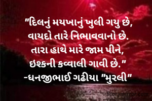 "દિલનું મયખાનું ખુલી ગયુ છે,
વાયદો તારે નિભાવવાનો છે.
તારા હાથે મારે જામ પીને, 
ઇશ્કની કવ્વાલી ગાવી છે." 
-ધનજીભાઈ ગઢીયા "મુરલી" 

