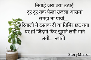 निगाहें जरा क्या उठाई
दूर दूर तक फैला उजला आसमां
समझ ना पायी......
हरियाली ने दस्तक दी या तिमिर छंट गया
पर हां जिंदगी फिर झूमने लगी गाने लगी.....स्वाती 