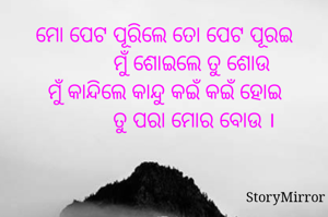 ମୋ ପେଟ ପୂରିଲେ ତୋ ପେଟ ପୂରଇ
          ମୁଁ ଶୋଇଲେ ତୁ ଶୋଉ
ମୁଁ କାନ୍ଦିଲେ କାନ୍ଦୁ କଇଁ କଇଁ ହୋଇ
           ତୁ ପରା ମୋର ବୋଉ ।