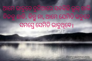ଆମେ ଭାବୁଚେ ଦୁନିଆରେ ସବକିଛି ଭୁଲ୍ ଖାଲି ନିଜକୁ ଛାଡି, କିନ୍ତୁ ନା, ଆମେ ଯେମିତି ଭବୁଚେ ସମସ୍ତେ ସେମିତି ଭାବୁଥିବେ।