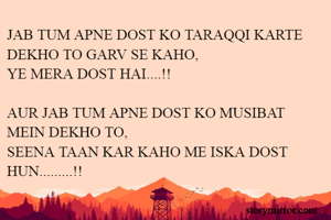 JAB TUM APNE DOST KO TARAQQI KARTE DEKHO TO GARV SE KAHO,
YE MERA DOST HAI....!!

AUR JAB TUM APNE DOST KO MUSIBAT MEIN DEKHO TO,
SEENA TAAN KAR KAHO ME ISKA DOST HUN.........!!