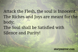 Attack the Flesh, the soul is Innocent. The Riches and Joys are meant for the body;
The Soul shall be Satisfied with Silence and Purity!
