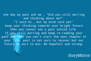 one day my past ask me , "Did you still worring and thinking about me?"
"I said no , but my mind said yes"
keep your thinking towards your bright future then you cannot see a past untold life.
If you still worring and keep re-reading your past one then you can't start the next chapter of your life. past is not ours to recover but our future is ours to win. Be hopefull and strong.