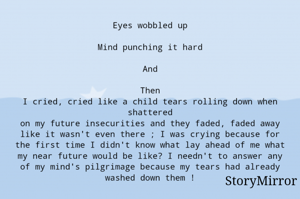 Eyes wobbled up

Mind punching it hard

And

Then
I cried, cried like a child tears rolling down when shattered
on my future insecurities and they faded, faded away like it wasn't even there ; I was crying because for the first time I didn't know what lay ahead of me what my near future would be like? I needn't to answer any of my mind's pilgrimage because my tears had already washed down them !