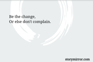 Be the change,
Or else don't complain.