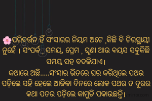 🌸ପରିବର୍ତ୍ତନ ହିଁ ସଂସାରର ନିୟମ ଅଟେ ,କିଛି ବି ଚିରସ୍ଥାୟୀ ନୁହେଁ । ସଂପର୍କ , ସମୟ, ପ୍ରେମ , ଘୃଣା ଆଉ ବୟସ ସବୁକିଛି ସମୟ ସହ ବଦଳିଯାଏ।
କଥାରେ ଅଛି.....ସଂସାର ଭିତରେ ଘର କରିଥିଲେ ପଥର ପଡ଼ିଲେ ସହି ହେଲେ ଆଜିକା ଦିନରେ ଲୋକ ପଥର ତ ଦୂରର କଥା ପତର ପଡ଼ିଲେ କାମୁଡି ପକାଉଛନ୍ତି।