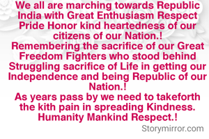 We all are marching towards Republic India with Great Enthusiasm Respect Pride Honor kind heartedness of our citizens of our Nation.!
Remembering the sacrifice of our Great Freedom Fighters who stood behind Struggling sacrifice of Life in getting our Independence and being Republic of our Nation.!
As years pass by we need to takeforth the kith pain in spreading Kindness. Humanity Mankind Respect.!