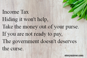 Income Tax
Hiding it won't help,
Take the money out of your purse.
If you are not ready to pay,
The government doesn't deserves the curse.