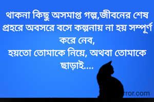 থাকনা কিছু অসমাপ্ত গল্প,জীবনের শেষ প্রহরে অবসরে বসে কল্পনায় না হয় সম্পূর্ণ করে নেব,
হয়তো তোমাকে নিয়ে, অথবা তোমাকে ছাড়াই....