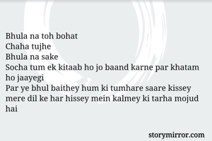                 
Bhula na toh bohat 
Chaha tujhe 
Bhula na sake
Socha tum ek kitaab ho jo baand karne par khatam ho jaayegi
Par ye bhul baithey hum ki tumhare saare kissey  mere dil ke har hissey mein kalmey ki tarha mojud hai
