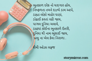 ભુતકાળ દરેક નો યાદગાર હોય,
નિષ્ફળતા તમને દાઝ્યે ડામ આપે,
ડાહ્યા લોકો માહેર ઘણાં,
ડોઢાઈ કરતાં રહી જાય,
પાગલ દુનિયા ચલાવે,
ડાહયાં કોઈના ભુતકાળે ઉતરી,
દુનિયા થી નામ ભૂંસાઈ જાય,
 પ્રભુ ના ખેલ કેવા નિરાળા .

શૈમી ઓઝા લફ્જ

