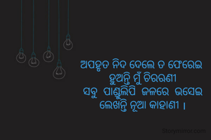 ଅପହୃତ ନିଦ ଦେଲେ ତ ଫେରେଇ 
ହୁଅନ୍ତି ମୁଁ ଚିରଋଣୀ
ସବୁ  ପାଣ୍ଡୁଲିପି  ଜଳରେ  ଭସେଇ
ଲେଖନ୍ତି ନୂଆ କାହାଣୀ ।