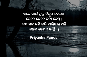 ‎ଏତେ କାଇଁ ପ୍ରଭୁ ନିଷ୍ଠୁର ହେଉଛ
‎ କେତେ କେତେ ଚିତା ଦେଖି ।
‎ ଛଟ ପଟ କରି ଯଦି ମାରିବାର ଅଛି
‎ ଜନମ ଦେଉଛ କାହିଁ ।।
‎ 
Priyanka Panda